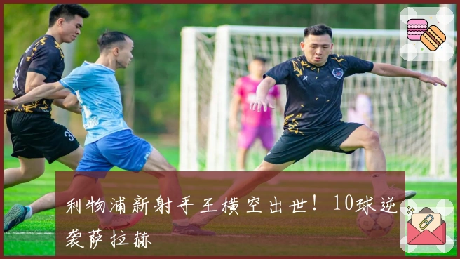 利物浦新射手王横空出世！10球逆袭萨拉赫