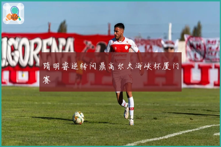 隋明睿逆转问鼎高尔夫海峡杯厦门赛