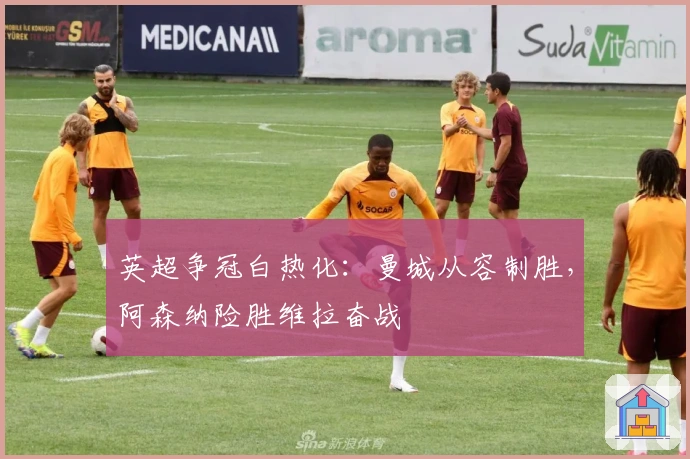 英超争冠白热化：曼城从容制胜，阿森纳险胜维拉奋战