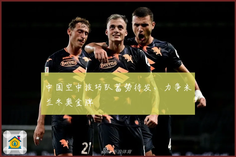 中国空中技巧队蓄势待发，力争米兰冬奥金牌