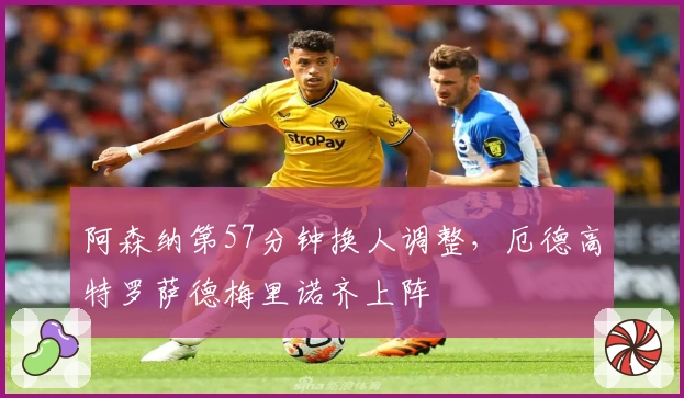 阿森纳第57分钟换人调整，厄德高特罗萨德梅里诺齐上阵