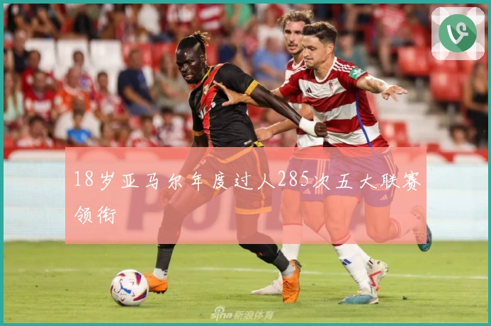 18岁亚马尔年度过人285次五大联赛领衔
