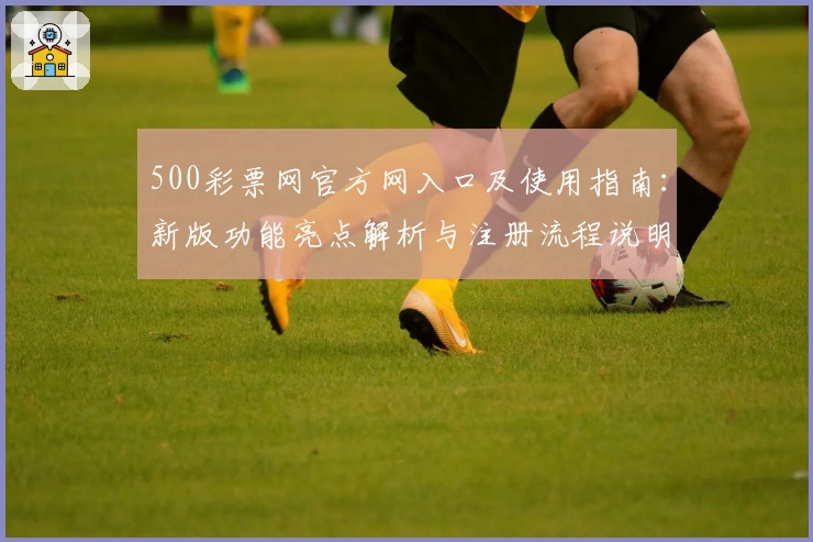 500彩票网官方网入口及使用指南：新版功能亮点解析与注册流程说明