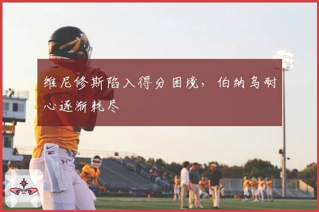 维尼修斯陷入得分困境，伯纳乌耐心逐渐耗尽