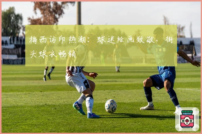 梅西访印热潮：球迷绘画致敬，街头球衣畅销