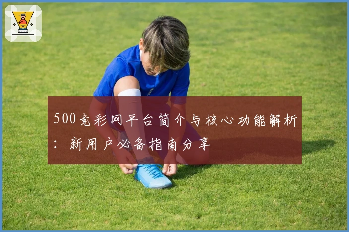 500竞彩网平台简介与核心功能解析：新用户必备指南分享
