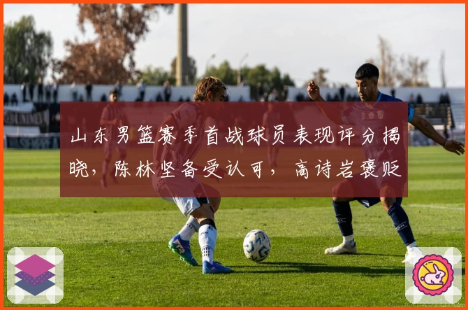 山东男篮赛季首战球员表现评分揭晓，陈林坚备受认可，高诗岩褒贬不一