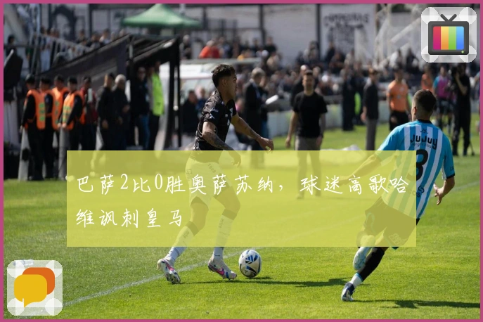 巴萨2比0胜奥萨苏纳，球迷高歌哈维讽刺皇马