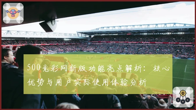 500竞彩网新版功能亮点解析：核心优势与用户实际使用体验分析