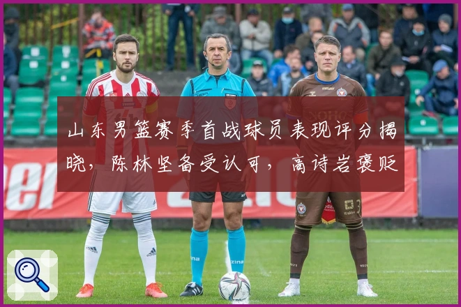 山东男篮赛季首战球员表现评分揭晓，陈林坚备受认可，高诗岩褒贬不一