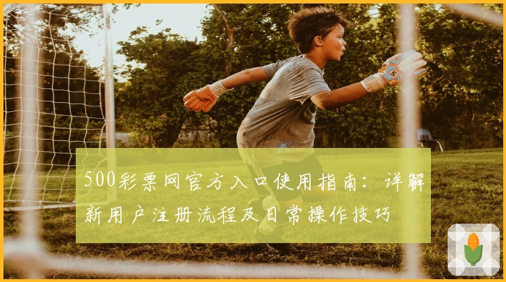 500彩票网官方入口使用指南：详解新用户注册流程及日常操作技巧