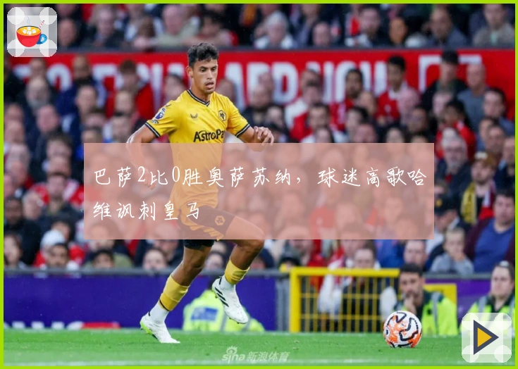 巴萨2比0胜奥萨苏纳，球迷高歌哈维讽刺皇马