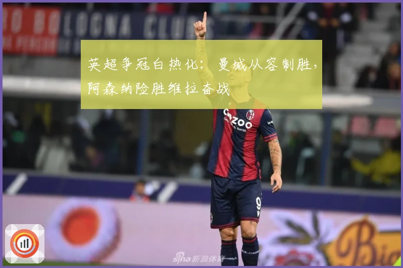 英超争冠白热化：曼城从容制胜，阿森纳险胜维拉奋战