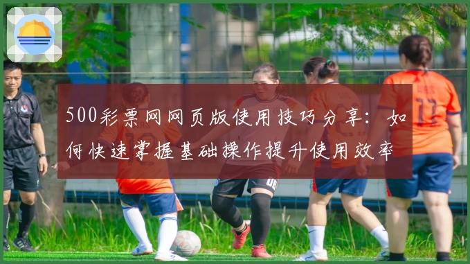 500彩票网网页版使用技巧分享：如何快速掌握基础操作提升使用效率