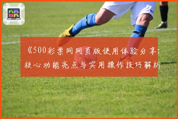 《500彩票网网页版使用体验分享：核心功能亮点与实用操作技巧解析》