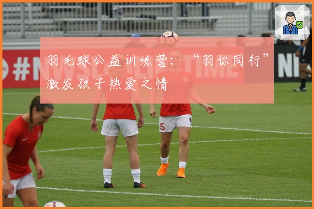 羽毛球公益训练营：“羽你同行”激发孩子热爱之情