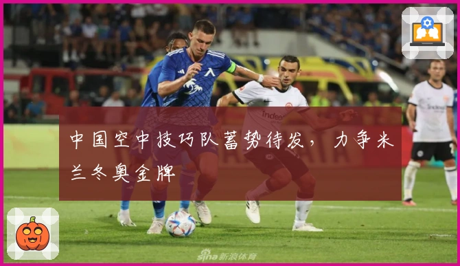 中国空中技巧队蓄势待发，力争米兰冬奥金牌